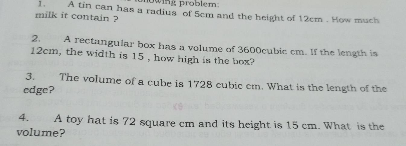 mowing problem: 
1. A tin can has a radius of 5cm and the height of 12cm. How much 
milk it contain ? 
2. A rectangular box has a volume of 3600cubic cm. If the length is
12cm, the width is 15 , how high is the box? 
3. The volume of a cube is 1728 cubic cm. What is the length of the 
edge? 
4. A toy hat is 72 square cm and its height is 15 cm. What is the 
volume?