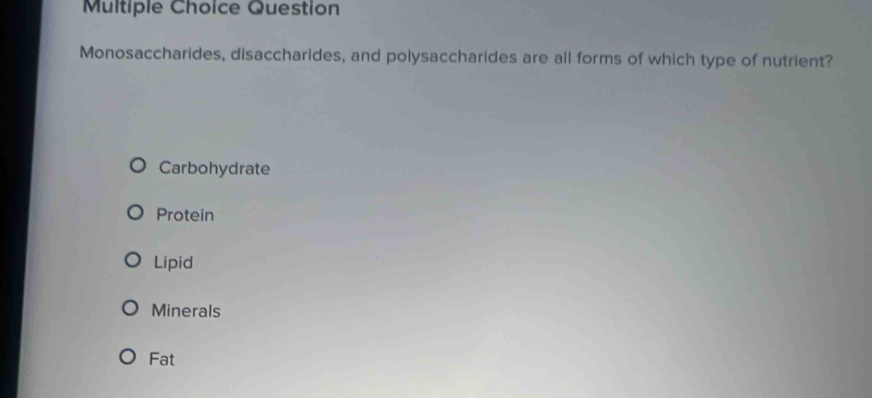 Question
Monosaccharides, disaccharides, and polysaccharides are all forms of which type of nutrient?
Carbohydrate
Protein
Lipid
Minerals
Fat