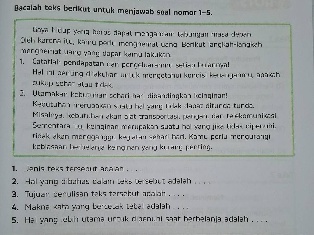 Bacalah teks berikut untuk menjawab soal nomor 1-5. 
Gaya hidup yang boros dapat mengancam tabungan masa depan. 
Oleh karena itu, kamu perlu menghemat uang. Berikut langkah-langkah 
menghemat uang yang dapat kamu lakukan. 
1. Catatlah pendapatan dan pengeluaranmu setiap bulannya! 
Hal ini penting dilakukan untuk mengetahui kondisi keuanganmu, apakah 
cukup sehat atau tidak. 
2. Utamakan kebutuhan sehari-hari dibandingkan keinginan! 
Kebutuhan merupakan suatu hal yang tidak dapat ditunda-tunda. 
Misalnya, kebutuhan akan alat transportasi, pangan, dan telekomunikasi. 
Sementara itu, keinginan merupakan suatu hal yang jika tidak dipenuhi, 
tidak akan mengganggu kegiatan sehari-hari. Kamu perlu mengurangi 
kebiasaan berbelanja keinginan yang kurang penting. 
1. Jenis teks tersebut adalah . . . . 
2. Hal yang dibahas dalam teks tersebut adalah . . . . 
3. Tujuan penulisan teks tersebut adalah . . . . 
4. Makna kata yang bercetak tebal adalah . . . . 
5. Hal yang lebih utama untuk dipenuhi saat berbelanja adalah . . . .