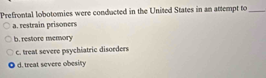 Prefrontal lobotomies were conducted in the United States in an attempt to_
a. restrain prisoners
b. restore memory
c. treat severe psychiatric disorders
d. treat severe obesity