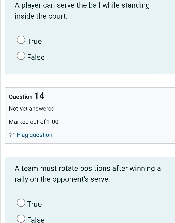 A player can serve the ball while standing
inside the court.
True
False
Question 14
Not yet answered
Marked out of 1.00
Flag question
A team must rotate positions after winning a
rally on the opponent's serve.
True
False