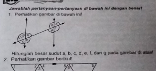 Jawablah pertanysan-pertanyaan di bawah ini dengan benar! 
1 Perhatikan gambar di bawah ini! 
Hitunglah besar sudut a, b, c, d, e, f, dan g pada gambar di atas! 
2 Perhatikan gambar berikut!
1 2 4 5 7 8
3