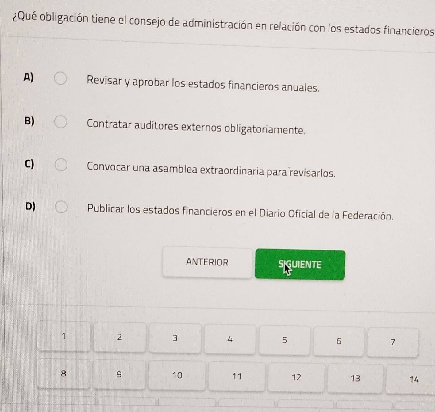 ¿Qué obligación tiene el consejo de administración en relación con los estados financieros
A)
Revisar y aprobar los estados financieros anuales.
B) Contratar auditores externos obligatoriamente.
C) Convocar una asamblea extraordinaria para revisarlos.
D) Publicar los estados financieros en el Diario Oficial de la Federación.
ANTERIOR SGUIENTE
1
2
3
4
5
6
7
8
9
10
11
12
13
14