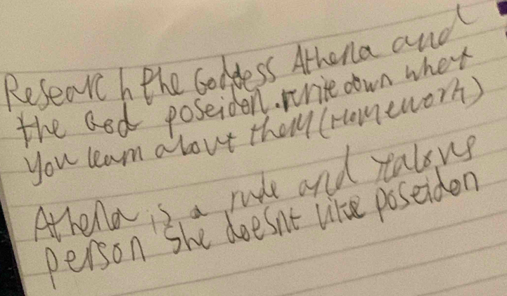 Researc h the Goddess Athena and 
the aod poseiden. wrice oown when 
you leam about theyy (romeworh) 
Athena s a rle and ralous 
person She doesn't like poseiden