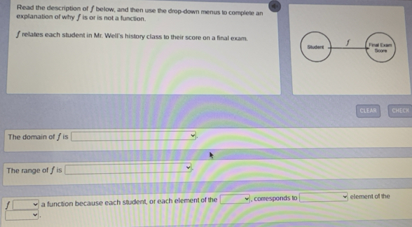 Read the description of f below, and then use the drop-down menus to complete an 
explanation of why f is or is not a function.
f relates each student in Mr. Well's history class to their score on a final exam. Finall Exam 
Student f
Score 
CLEAR CHECK 
The domain of f is^(□)
The range of fis □  □
 (f□ .□ )/□ .  a function because each student, or each element of the ... , corresponds to° element of the