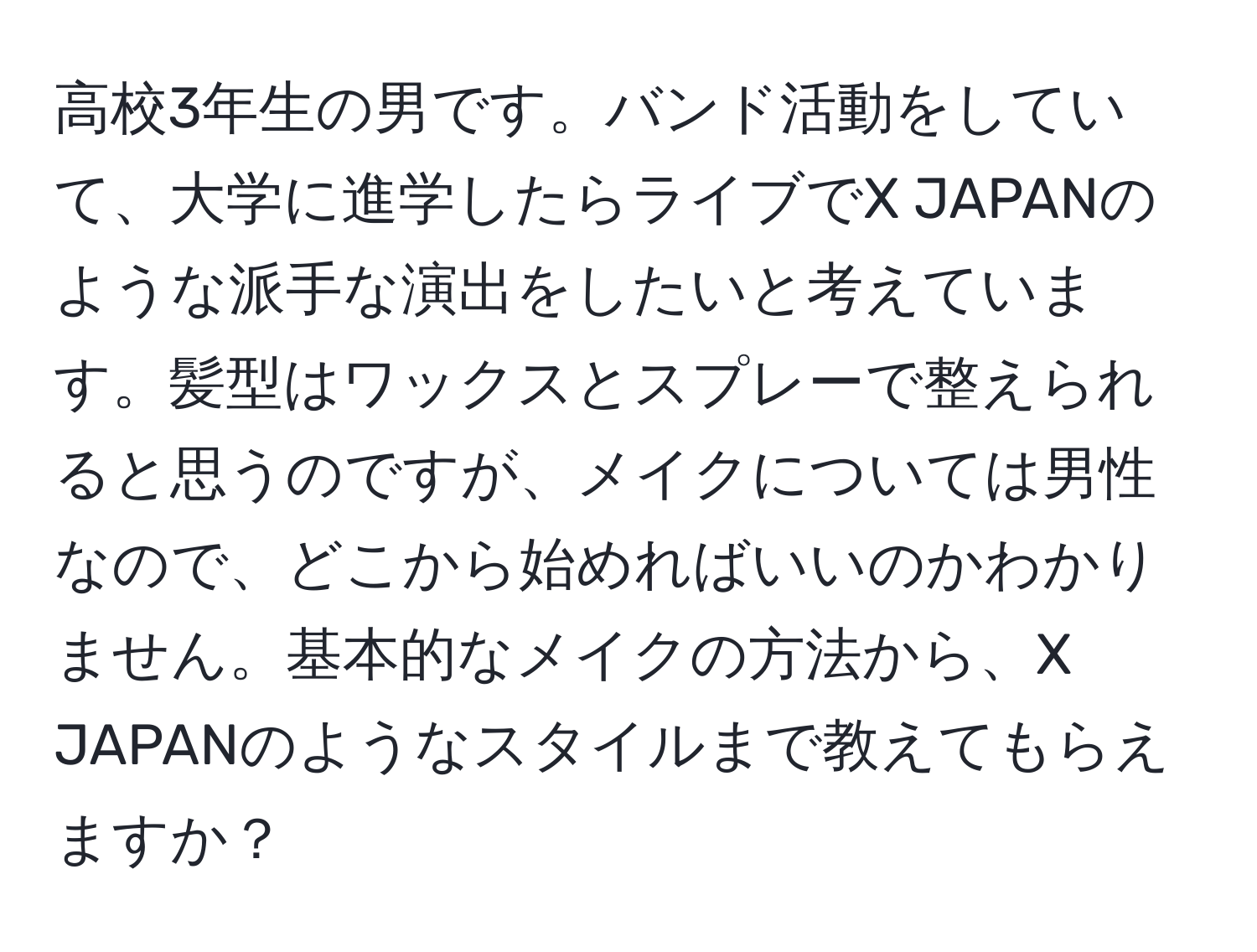 高校3年生の男です。バンド活動をしていて、大学に進学したらライブでX JAPANのような派手な演出をしたいと考えています。髪型はワックスとスプレーで整えられると思うのですが、メイクについては男性なので、どこから始めればいいのかわかりません。基本的なメイクの方法から、X JAPANのようなスタイルまで教えてもらえますか？