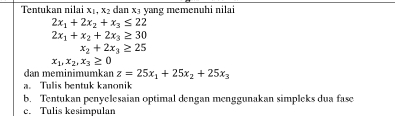 Tentukan nilai x_1, x_2 dan x₃ yang memenuhi nilai
2x_1+2x_2+x_3≤ 22
2x_1+x_2+2x_3≥ 30
x_2+2x_3≥ 25
x_1, x_2, x_3≥ 0
dan meminimumkan z=25x_1+25x_2+25x_3
a. Tulis bentuk kanonik 
b. Tentukan penyelesaian optimal dengan menggunakan simpleks dua fase 
c. Tulis kesimpulan