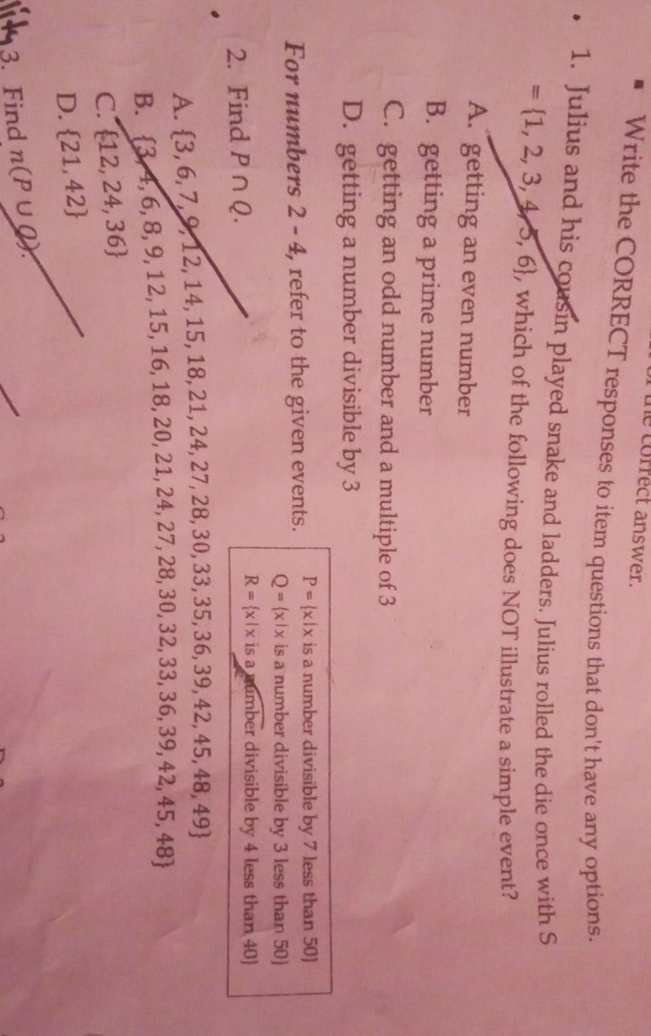 correct answer.
Write the CORRECT responses to item questions that don't have any options.
1. Julius and his cousin played snake and ladders. Julius rolled the die once with S
= 1,2,3,4,5,6 , which of the following does NOT illustrate a simple event?
A. getting an even number
B. getting a prime number
C. getting an odd number and a multiple of 3
D. getting a number divisible by 3
For numbers 2-4 , refer to the given events. P= x|x is a number divisible by 7 less than 50
Q= x|x is a number divisible by 3 less than 50
2. Find P∩ Q. R= x|x isa_ timb er divisible by 4 less than 40)
A.  3,6,7,9,12,14,15,18,21,24,27,28,30,33,35,36,39,42,45,48,49
B.  3,4,6,8,9,12,15,16,18,20,21,24,27,28,30,32,33,36,39,42,45,48
C.  12,24,36
D.  21,42
3. Find n(P∪ Q)