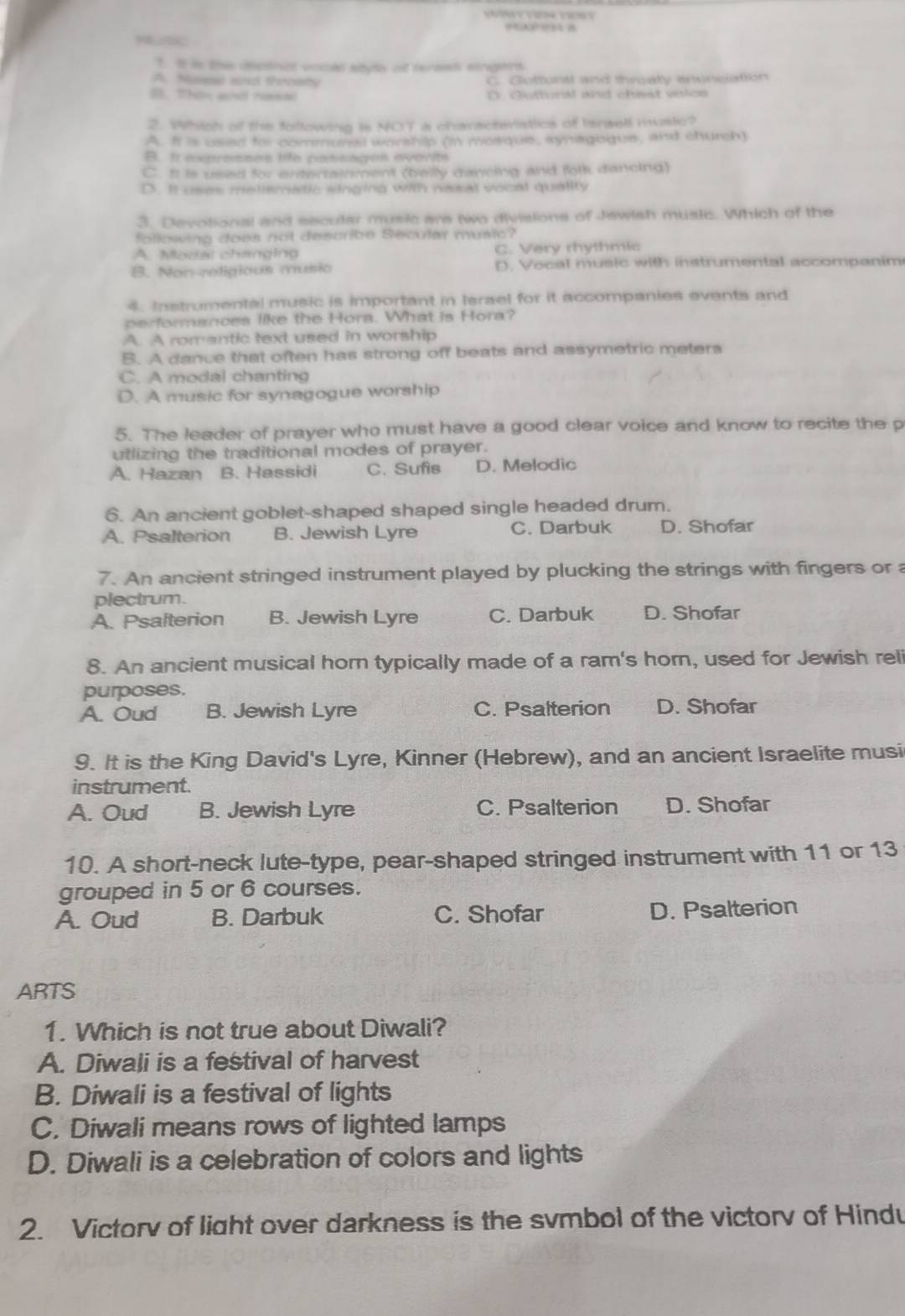 en  e 
Mnc
1. It is the distnct vocll styts of terses singers.
A. Nesae and throaty C. Guttontl and threaty envncation
B. Thin wn nsa D. Guttural and cheat voics
2. Which of the following is NOT a charactevistlics of Isnsell mustc?
A. I is used for communal worshilp (in mosque, synagoque, and church)
B. It expresses life pansages everits
C. It is used for entertainment (belly dancing and fotk dancing)
D. It uses metiematic singing with nesal vocal quality
3. Devotional and secular music are two divisions of Jewish music. Which of the
following does not describe Becular music?
A. Modal changing C. Very rhythmic
B. Non-religious musio D. Vocal music with instrumental accompanim
4. Instrumental music is important in Israel for it accompanies events and
performances like the Hora. What is Hora?
A. A romantic text used in worship
B. A dance that often has strong off beats and assymetric meters
C. A modal chanting
D. A music for synagogue worship
5. The leader of prayer who must have a good clear voice and know to recite the p
utlizing the traditional modes of prayer.
A. Hazan B. Hassidi C. Sufis D. Melodic
6. An ancient goblet-shaped shaped single headed drum.
A. Psalterion B. Jewish Lyre C. Darbuk D. Shofar
7. An ancient stringed instrument played by plucking the strings with fingers or a
plectrum.
A. Psalterion B. Jewish Lyre C. Darbuk D. Shofar
8. An ancient musical horn typically made of a ram's horn, used for Jewish reli
purposes.
A. Oud B. Jewish Lyre C. Psalterion D. Shofar
9. It is the King David's Lyre, Kinner (Hebrew), and an ancient Israelite musi
instrument.
A. Oud B. Jewish Lyre C. Psalterion D. Shofar
10. A short-neck lute-type, pear-shaped stringed instrument with 11 or 13
grouped in 5 or 6 courses.
A. Oud B. Darbuk C. Shofar D. Psalterion
ARTS
1. Which is not true about Diwali?
A. Diwali is a festival of harvest
B. Diwali is a festival of lights
C. Diwali means rows of lighted lamps
D. Diwali is a celebration of colors and lights
2. Victorv of light over darkness is the svmbol of the victorv of Hindu
