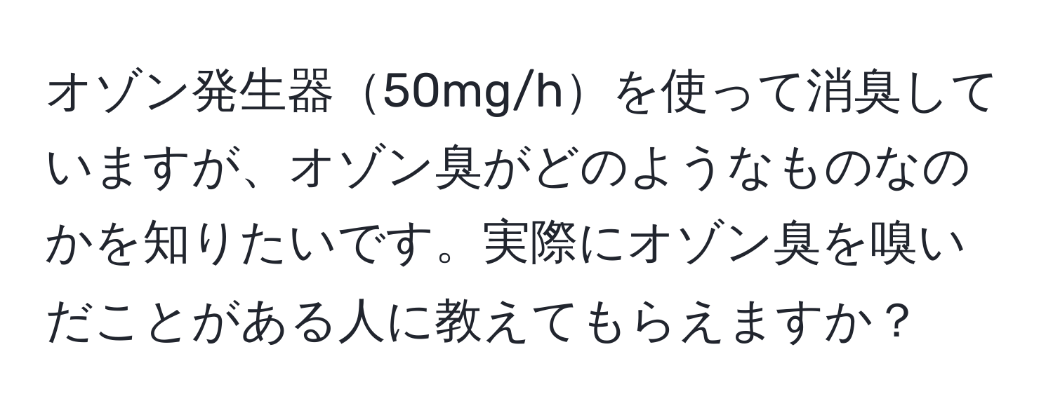 オゾン発生器50mg/hを使って消臭していますが、オゾン臭がどのようなものなのかを知りたいです。実際にオゾン臭を嗅いだことがある人に教えてもらえますか？