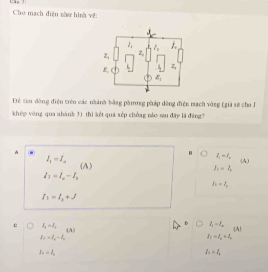 Cho mạch điện như hình vẽ:
Để tìm dòng điện trên các nhánh bằng phương pháp dòng điện mạch vòng (giá sử cho J
khép vòng qua nhánh 3) thì kết quả xếp chồng nào sau đây là đúng?
A
B I_1=I_a
I_1=I_a. (A)
(A)
I_1=I_2
I_2=I_a-I_b
I_1=I_2
I_3=I_b+J
D I_1=I_a
c I_1=I_a (A) (A)
I_1=I_2-I_1
I_1=I_a+I_3
I_1=I_2
I_1=I_1