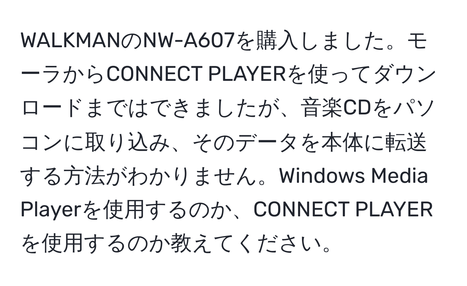 WALKMANのNW-A607を購入しました。モーラからCONNECT PLAYERを使ってダウンロードまではできましたが、音楽CDをパソコンに取り込み、そのデータを本体に転送する方法がわかりません。Windows Media Playerを使用するのか、CONNECT PLAYERを使用するのか教えてください。