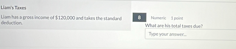 Liam's Taxes 
Liam has a gross income of $120,000 and takes the standard 8 Numeric 1 point 
deduction. What are his total taxes due? 
Type your answer...