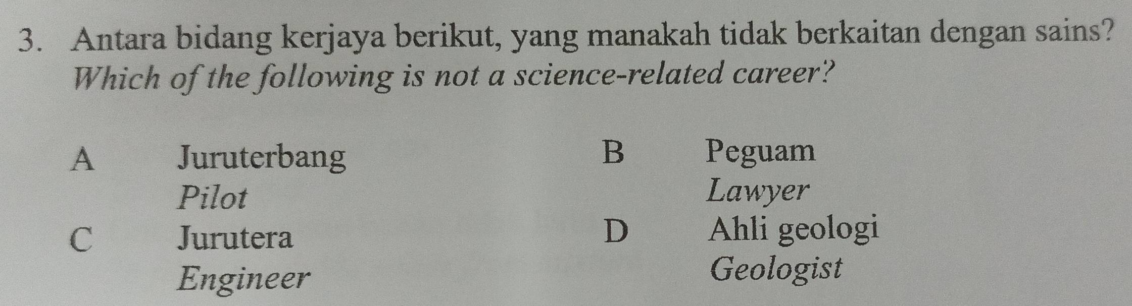 Antara bidang kerjaya berikut, yang manakah tidak berkaitan dengan sains?
Which of the following is not a science-related career?
A Juruterbang
B Peguam
Pilot Lawyer
D
C Jurutera Ahli geologi
Engineer
Geologist