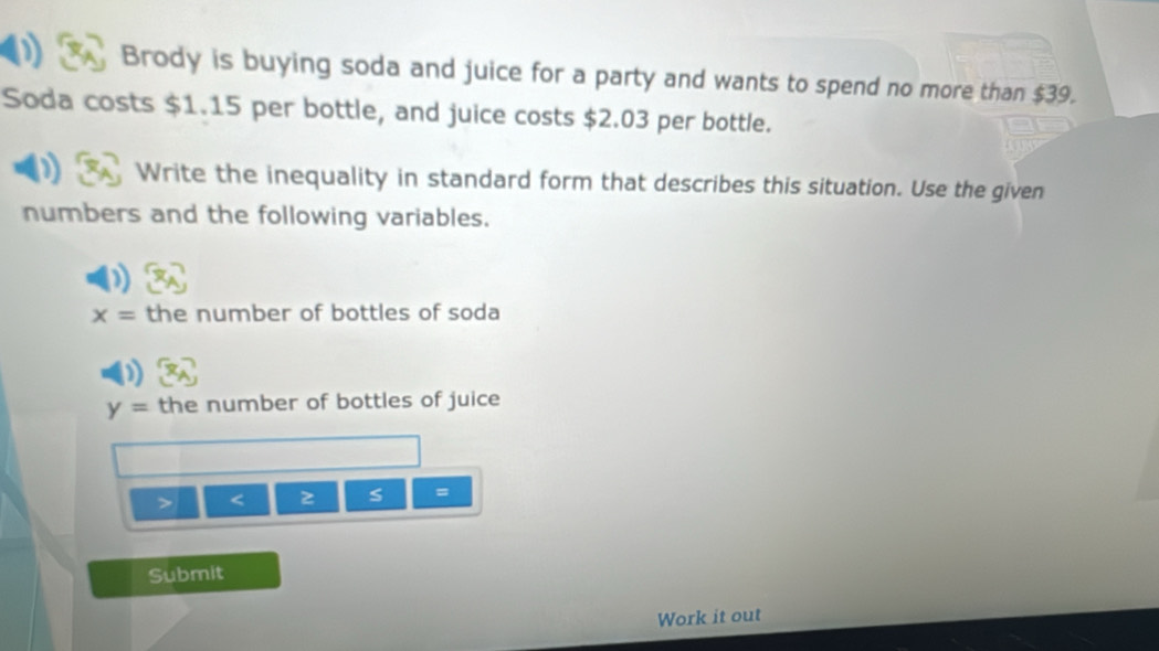 Brody is buying soda and juice for a party and wants to spend no more than $39. 
Soda costs $1.15 per bottle, and juice costs $2.03 per bottle. 
Write the inequality in standard form that describes this situation. Use the given 
numbers and the following variables.
x= the number of bottles of soda
y= the number of bottles of juice 
> < z  s =
Submit 
Work it out