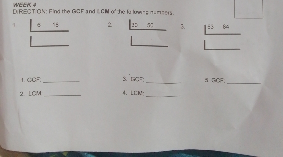 WEEK 4 
DIRECTION: Find the GCF and LCM of the following numbers. 
1. 6 18 2. 30 50 3. 63 84
1. GCF : _3. GCF : _5. GCF; 
_ 
2. LCM : _4. LCM :_