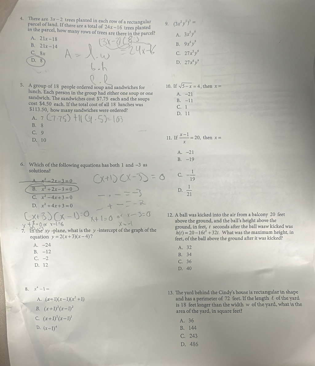 There are 3x-2 trees planted in each row of a rectangular 9. (3x^2y^3)^3=
parcel of land. If there are a total of 24x-16 trees planted
in the parcel, how many rows of trees are there in the parcel? A. 3x^5y^6
A. 21x-18 B. 9x^6y^9
B. 21x-14
C. 8x
C. 27x^5y^6
D. 8
D. 27x^6y^9
5. A group of 18 people ordered soup and sandwiches for 10. If sqrt(5-x)=4 , then x=
lunch. Each person in the group had either one soup or one A. -21
sandwich. The sandwiches cost $7.75 each and the soups B. -11
cost $4.50 each. If the total cost of all 18 lunches was
$113.50, how many sandwiches were ordered? C. 1
D. 11
A. 7
B. 8
C. 9 , then x=
D. 10
11. If  (x-1)/x =20,
A. -21
B. -19
6. Which of the following equations has both 1 and -3 as
solutions?
C. - 1/19 
A. x^2-2x-3=0
B. x^2+2x-3=0
D.  1/21 
C. x^2-4x+3=0
D. x^2+4x+3=0
12. A ball was kicked into the air from a balcony 20 feet
above the ground, and the ball’s height above the
7. In the xy -plane, what is the y -intercept of the graph of the ground, in feet, t seconds after the ball wasw kicked was
h(t)=20-16t^2+32t. What was the maximum height, in
equation y=2(x+3)(x-4) ?
feet, of the ball above the ground after it was kicked?
A. -24 A. 32
B. -12
B. 34
C. -2
D. 12 C. 36
D. 40
8. x^4-1=
13. The yard behind the Cindy’s house is rectangular in shape
A. (x+1)(x-1)(x^2+1) and has a perimeter of 72 feet. If the length ℓ of the yard
is 18 feet longer than the width w of the yard, what is the
B. (x+1)^2(x-1)^2
area of the yard, in square feet?
C. (x+1)^3(x-1)^1 A. 36
D. (x-1)^4
B. 144
C. 243
D. 486