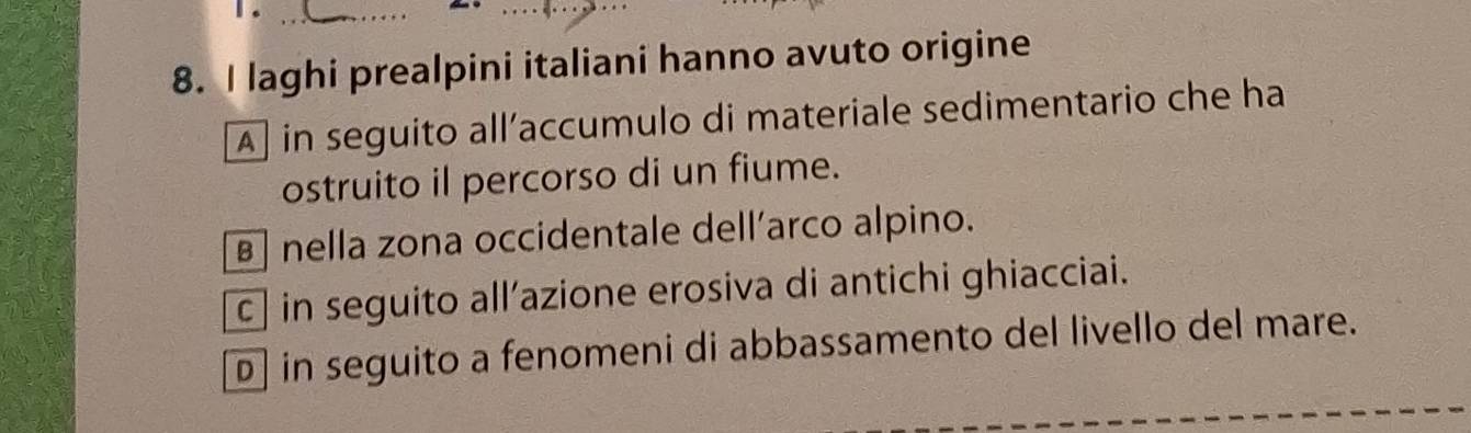 1 ._
_
8. I laghi prealpini italiani hanno avuto origine
A] in seguito all’accumulo di materiale sedimentario che ha
ostruito il percorso di un fiume.
B nella zona occidentale dell’arco alpino.
c | in seguito all’azione erosiva di antichi ghiacciai.
D in seguito a fenomeni di abbassamento del livello del mare.