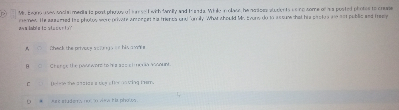 Mr. Evans uses social media to post photos of himself with family and friends. While in class, he notices students using some of his posted photos to create
memes. He assumed the photos were private amongst his friends and family. What should Mr. Evans do to assure that his photos are not public and freely
available to students?
Check the privacy settings on his profile.
B Change the password to his social media account.
C Delete the photos a day after posting them.
D Ask students not to view his photos.