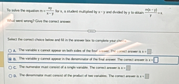 To solve the equation m= xy/x-y  for x, a student multiplied by x-y and divided by y to obtain  (m(x-y))/y =x. 
What went wrong? Give the correct answer.
Select the correct choice below and fill in the answer box to complete your choice.
A The variable x cannot appear on both sides of the final answer. The correct answer is x=□.
B. The variable y cannot appear in the denominator of the final answer. The correct answer is x=□
c The numerator must consist of a single variable. The correct answer is x=□
D The denominator must consist of the product of two variables. The correct answer is x=□