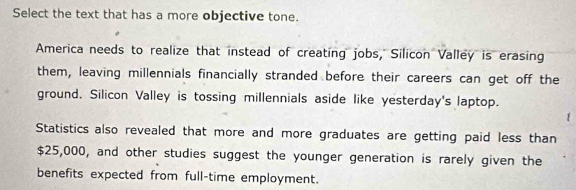 Select the text that has a more objective tone.
America needs to realize that instead of creating jobs, Silicon Valley is erasing
them, leaving millennials financially stranded before their careers can get off the
ground. Silicon Valley is tossing millennials aside like yesterday's laptop.
Statistics also revealed that more and more graduates are getting paid less than
$25,000, and other studies suggest the younger generation is rarely given the
benefits expected from full-time employment.