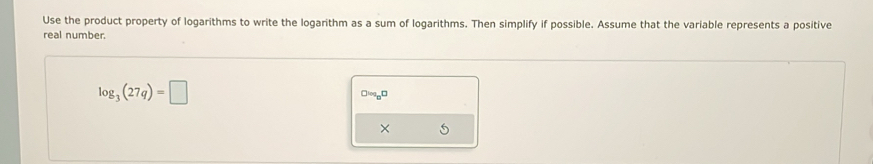 Use the product property of logarithms to write the logarithm as a sum of logarithms. Then simplify if possible. Assume that the variable represents a positive 
real number.
log _3(27q)=□
□logp□ 
×