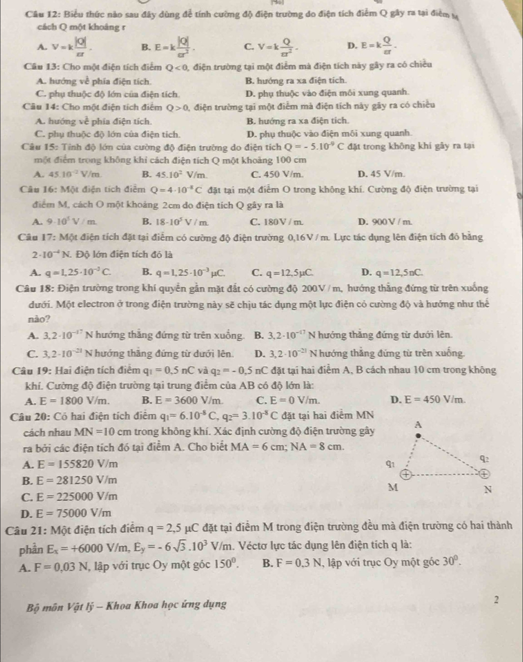 Biểu thức nào sau đây dùng để tính cường độ điện trường do điện tích điểm Q gây ra tại điểm M
cách Q một khoảng r
A. v=k |Q|/π r . B. E=k |Q|/cr^2 . C. V=k Q/π r^2 . D. E=k Q/varepsilon r .
Câu 13: Cho một điện tích điểm Q<0</tex> , điện trường tại một điểm mà điện tích này gây ra có chiều
A. hướng về phía điện tích. B. hướng ra xa điện tích.
C. phụ thuộc độ lớn của điện tích. D. phụ thuộc vào điện môi xung quanh.
Câu 14: Cho một điện tích điểm Q>0 0, điện trường tại một điểm mà điện tích này gãy ra có chiều
A. hướng về phía điện tích. B. hướng ra xa điện tích.
C. phụ thuộc độ lớn của điện tích. D. phụ thuộc vào điện môi xung quanh.
Câu 15: Tỉnh độ lớn của cường độ điện trường do điện tích Q=-5.10^(-9)C đặt trong không khí gây ra tại
một điểm trong không khi cách điện tích Q một khoảng 100 cm
A. 45.10^(-2)V/m. B. 45.10^2V/m. C. 450 V/m. D. 45 V/m.
Câu 16: Một điện tích điểm Q=4· 10^(-8)C đặt tại một điểm O trong không khí. Cường độ điện trường tại
a
điểm M, cách O một khoảng 2cm do điện tích Q gây ra là
A. 9· 10^5V/m. B. 18-10^5V/m. C. 180V / m. D. 900 V / m.
Cầu 17: Một điện tích đặt tại điểm có cường độ điện trường 0,16V / m. Lực tác dụng lên điện tích đó băng
2· 10^(-4)N. Độ lớn điện tích đó là
A. q=1,25· 10^(-3)C. B. q=1,25· 10^(-3)mu C. C. q=12,5mu C. D. q=12,5nC.
Câu 18: Điện trường trong khí quyền gần mặt đắt có cường độ 200V / m, hướng thắng đứng từ trên xuống
Mưới. Một electron ở trong điện trường này sẽ chịu tác dụng một lực điện cỏ cường độ và hưởng như thế
nào?
A. 3,2· 10^(-17) N hướng thẳng đứng từ trên xuồng. B. 3,2· 10^(-17)N hướng thắng đứng từ dưới lên.
C. 3,2· 10^(-21) N hướng thăng đứng từ dưới lên D. 3,2· 10^(-21) N hướng thắng đứng từ trên xuống.
Câu 19: Hai điện tích điểm q_1=0.5nC và q_2=-0.5nC đặt tại hai điểm A, B cách nhau 10 cm trong không
khí. Cường độ điện trường tại trung điểm của AB có độ lớn là:
A. E=1800V/m. B. E=3600V/m. C. E=0V/m. D. E=450V/m.
Câu 20: Có hai điện tích điểm q_1=6.10^(-8)C,q_2=3.10^(-8)C đặt tại hai điểm MN
cách nhau MN=10 cm trong không khí. Xác định cường độ điện trường gây
ra bởi các điện tích đó tại điểm A. Cho biết MA=6cm;NA=8cm.
A. E=155820V/m
B. E=281250V/m
C. E=225000V/m
D. E=75000V/m
Câu 21: Một điện tích điểm q=2,5mu C đặt tại điểm M trong điện trường đều mà điện trường có hai thành
phần E_x=+6000V/m,E_y=-6sqrt(3).10^3V/m l. Véctơ lực tác dụng lên điện tích q là:
A. F=0,03N , lập với trục Oy một góc 150°. B. F=0.3N , lập với trục Oy một góc 30°.
Bộ môn Vật lý - Khoa Khoa học ứng dụng 2