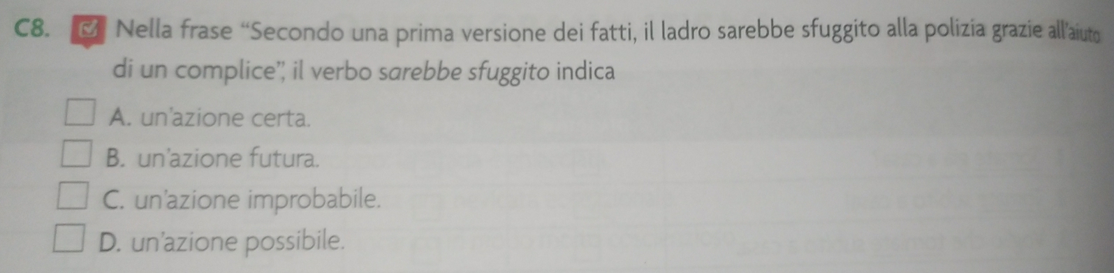 C8. ल Nella frase “Secondo una prima versione dei fatti, il ladro sarebbe sfuggito alla polizia grazie allaiuto
di un complice'; il verbo sarebbe sfuggito indica
A. un'azione certa.
B. un'azione futura.
C. un'azione improbabile.
D. un'azione possibile.