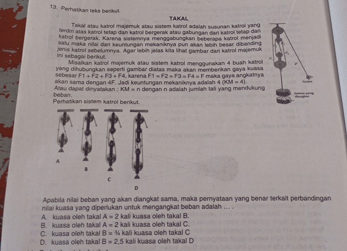 Perhatikan teks berikut.
TAKAL
Takal atau katrol majemuk atau sistem katrol adalah susunan katrol yang
terdiri atas katrol tetap dan katrol bergerak atau gabungan dari katrol tetap dan
katrol bergerak. Karena sistemnya menggabungkan beberapa katrol menjadi
satu maka nilai dari keuntungan mekaniknya pun akan lebih besar dibanding
jenis katrol sebelumnya. Agar lebih jelas kita lihat gambar dari katrol majemuk
ini sebagai berikut.
Misalkan katrol majemuk atau sistem katrol menggunakan 4 buah katrol 
yang dihubungkan seperti gambar diatas maka akan memberikan gaya kuasa
sebesar F1+F2+F3+F4 , karena F1=F2=F3=F4=F
akan sama dengan 4F. Jadi keuntungan mekaniknya adalah maka gaya angkatnya
4(KM=4). 
Atau dapat dinyatakan : KM=n dengan n adalah jumlah tali yang mendukung
beban.
Perhatikan sistem katrol berikut.
Apabila nilai beban yang akan diangkat sama, maka pernyataan yang benar terkait perbandingan
nilai kuasa yang diperlukan untuk mengangkat beban adalah ... .
A. kuasa oleh takal A=2 kali kuasa oleh takal B.
B. kuasa oleh takal A=2 kali kuasa oleh takal C.
C. kuasa oleh takal B=3/4 kali kuasa oleh takal C
D. kuasa oleh takal B=2,5 kali kuasa oleh takal D