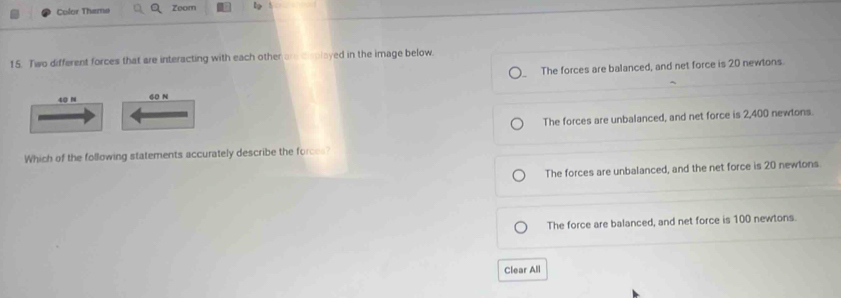 Color Theme Zoom
15. Two different forces that are interacting with each other are displayed in the image below
40 N 60 N The forces are balanced, and net force is 20 newtons.
The forces are unbalanced, and net force is 2,400 newtons.
Which of the following statements accurately describe the forces?
The forces are unbalanced, and the net force is 20 newtons
The force are balanced, and net force is 100 newtons.
Clear All