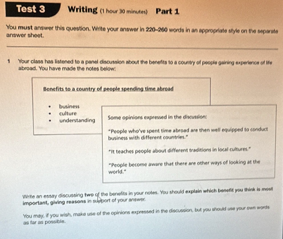 Test 3 Writing (1 hour 30 minutes) Part 1 
You must answer this question. Write your answer in 220-260 words in an appropriate style on the separate 
answer sheet. 
_ 
1 Your class has listened to a panel discussion about the benefits to a country of people gaining experience of life 
abroad. You have made the notes below: 
Benefits to a country of people spending time abroad 
business 
culture 
understanding Some opinions expressed in the discussion: 
“People who’ve spent time abroad are then well equipped to conduct 
business with different countries." 
“It teaches people about different traditions in local cultures.” 
“People become aware that there are other ways of looking at the 
world." 
Write an essay discussing two of the benefits in your notes. You should explain which benefit you think is most 
important, giving reasons in support of your answer. 
You may, if you wish, make use of the opinions expressed in the discussion, but you should use your own words 
as far as possible.