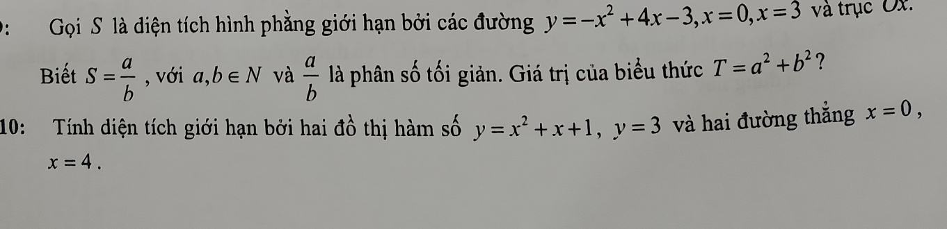 D: Gọi S là diện tích hình phằng giới hạn bởi các đường y=-x^2+4x-3, x=0, x=3 và trục Ox. 
Biết S= a/b  , với a,b∈ N và  a/b  là phân số tối giản. Giá trị của biểu thức T=a^2+b^2 ? 
10: Tính diện tích giới hạn bởi hai đồ thị hàm số y=x^2+x+1, y=3 và hai đường thắng x=0,
x=4.