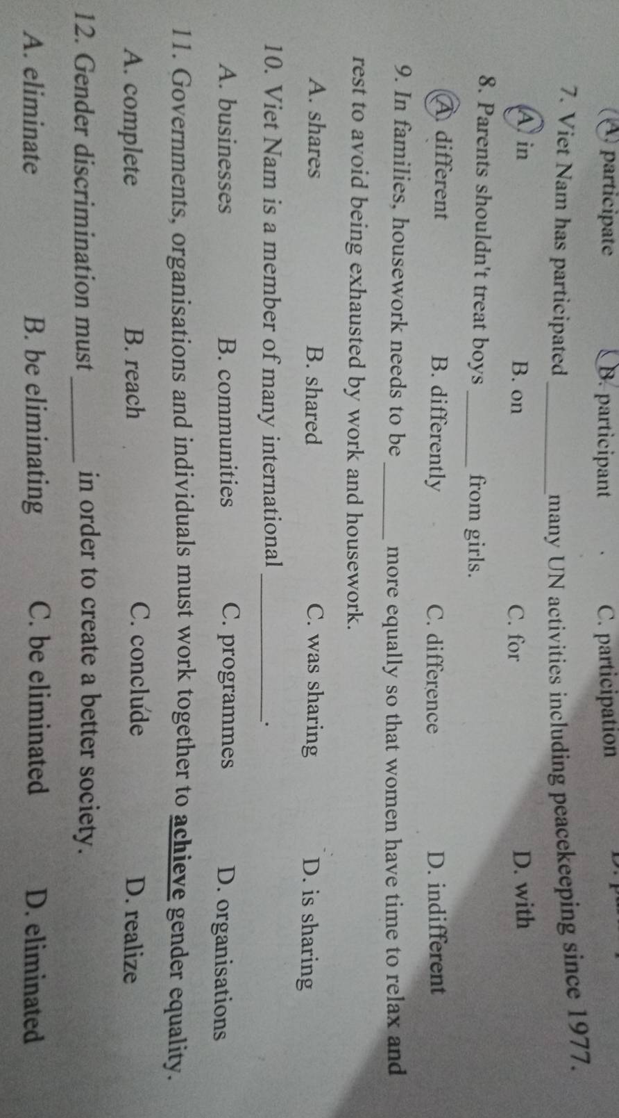 participate B. participant C. participation

7. Viet Nam has participated _many UN activities including peacekeeping since 1977.
A in B. on C. for
D. with
8. Parents shouldn't treat boys _from girls.
À different B. differently C. difference D. indifferent
9. In families, housework needs to be
_more equally so that women have time to relax and
rest to avoid being exhausted by work and housework.
A. shares B. shared C. was sharing D. is sharing
10. Viet Nam is a member of many international_
.
A. businesses B. communities C. programmes D. organisations
11. Governments, organisations and individuals must work together to achieve gender equality.
A. complete B. reach C. conclude D. realize
12. Gender discrimination must _in order to create a better society.
A. eliminate B. be eliminating C. be eliminated D. eliminated