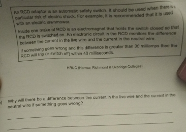 An RCD adaptor is an automatic safety switch. It should be used when there s 
particular risk of electric shock. For example, it is recommended that it is used 
with an electric lawnmower. 
Inside one make of RCD is an electromagnet that holds the switch closed so that 
the RCD is switched on. An electronic circuit in the RCD monitors the difference 
between the current in the live wire and the current in the neutral wire 
If something goes wrong and this difference is greater than 30 millliamps then the
RCD will trip (= switch off) within 40 milliseconds. 
HRIJC (Harrow, Richmond & Uxbridge Colleges) 
) Why will there be a difference between the current in the live wire and the current in the 
neutral wire if something goes wrong? 
_ 
_