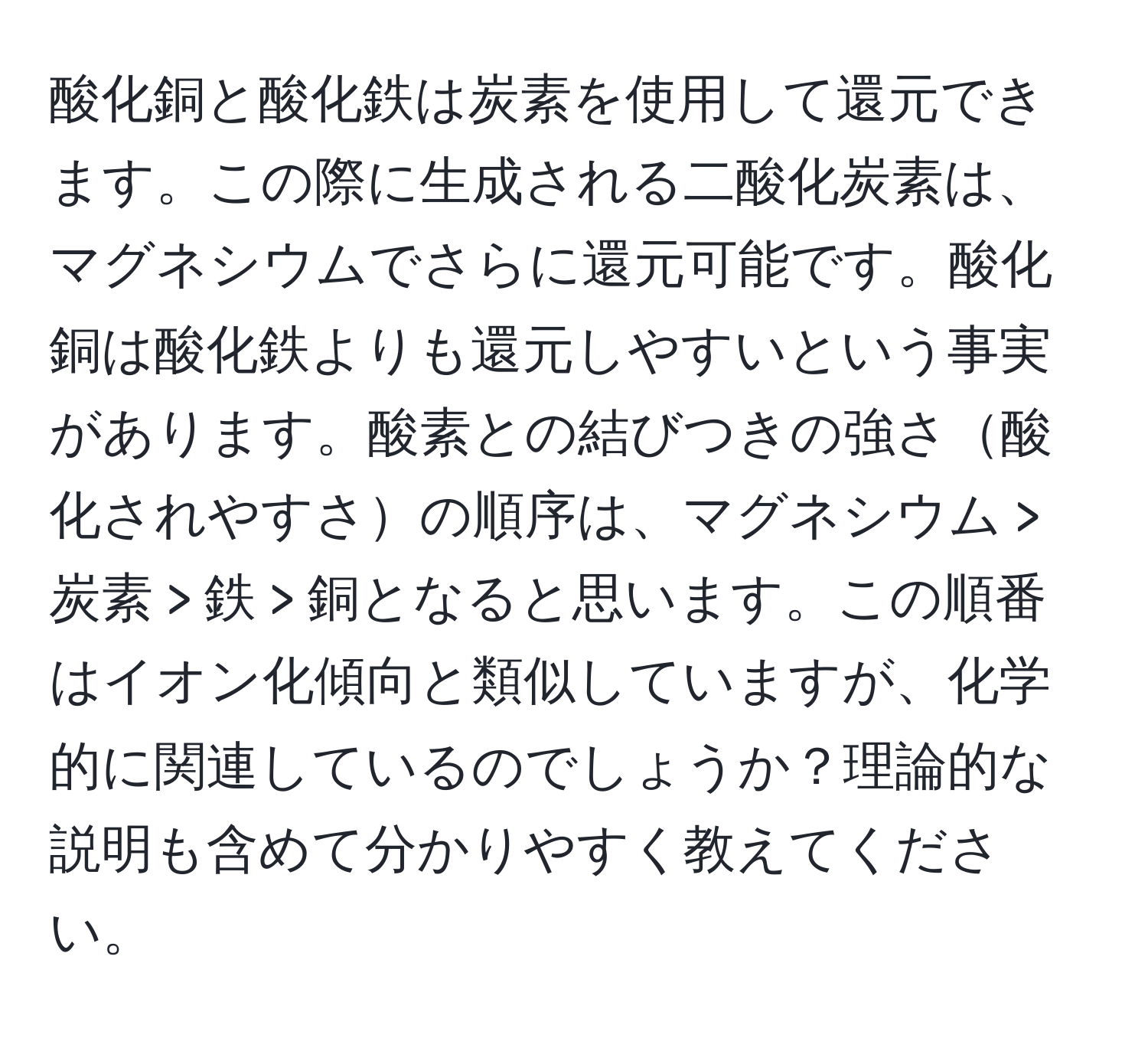 酸化銅と酸化鉄は炭素を使用して還元できます。この際に生成される二酸化炭素は、マグネシウムでさらに還元可能です。酸化銅は酸化鉄よりも還元しやすいという事実があります。酸素との結びつきの強さ酸化されやすさの順序は、マグネシウム > 炭素 > 鉄 > 銅となると思います。この順番はイオン化傾向と類似していますが、化学的に関連しているのでしょうか？理論的な説明も含めて分かりやすく教えてください。