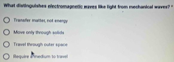 What distinguishes electromagnetic waves like light from mechanical waves? "
Transfer matter, not energy
Move only through solids
Travel through outer space
Require a medium to travel