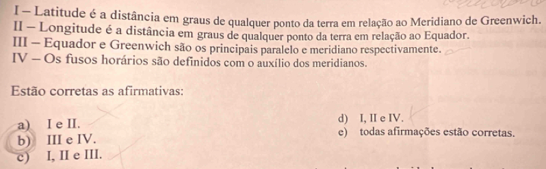 Latitude é a distância em graus de qualquer ponto da terra em relação ao Meridiano de Greenwich.
II - Longitude é a distância em graus de qualquer ponto da terra em relação ao Equador.
III - Equador e Greenwich são os principais paralelo e meridiano respectivamente.
IV - Os fusos horários são definidos com o auxílio dos meridianos.
Estão corretas as afirmativas:
d) I, II e IV.
a) I e II. e) todas afirmações estão corretas.
b) III e IV.
c) I, II e III.