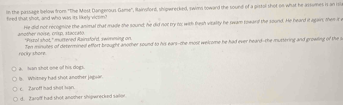 In the passage below from ''The Most Dangerous Game'', Rainsford, shipwrecked, swims toward the sound of a pistol shot on what he assumes is an isla
fired that shot, and who was its likely victim?
He did not recognize the animal that made the sound; he did not try to; with fresh vitality he swam toward the sound. He heard it again; then it v
another noise, crisp, staccato.
"Pistol shot," muttered Rainsford, swimming on.
Ten minutes of determined effort brought another sound to his ears--the most welcome he had ever heard--the muttering and growling of the s
rocky shore.
a. Ivan shot one of his dogs.
b. Whitney had shot another jaguar.
c. Zaroff had shot Ivan.
d. Zaroff had shot another shipwrecked sailor.