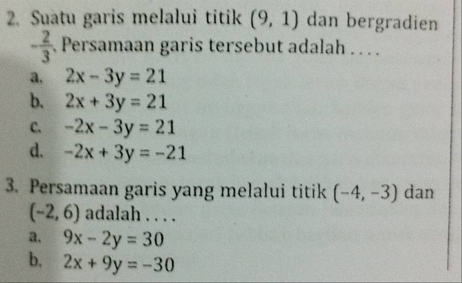 Suatu garis melalui titik (9,1) dan bergradien
- 2/3  Persamaan garis tersebut adalah . .. .
a, 2x-3y=21
b. 2x+3y=21
C. -2x-3y=21
d. -2x+3y=-21
3. Persamaan garis yang melalui titik (-4,-3) dan
(-2,6) adalah . . . .
a. 9x-2y=30
b, 2x+9y=-30