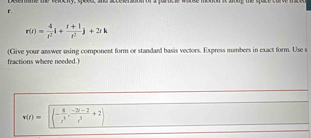 termme the velocity, speed, and acceleration of a particle whose motion is along the space curve traced
r.
r(t)= 4/t^2 i+ (t+1)/t^2 j+2tk
(Give your answer using component form or standard basis vectors. Express numbers in exact form. Use s 
fractions where needed.)
v(t)=sqrt(-frac 8)t^3, (-2t-2)/t^3 +2)