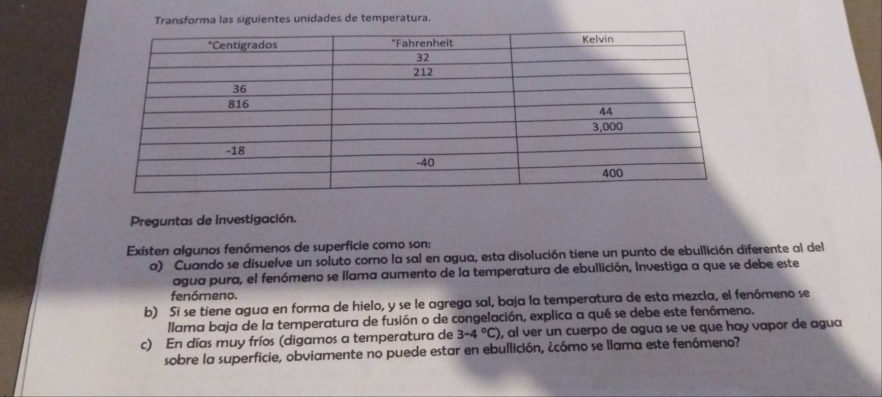 Transforma las siguientes unidades de temperatura. 
Preguntas de Investigación. 
Existen algunos fenómenos de superficie como son: 
a) Cuando se disuelve un soluto como la sal en agua, esta disolución tiene un punto de ebullición diferente al del 
agua pura, el fenómeno se llama aumento de la temperatura de ebullición, Investiga a que se debe este 
fenómeno. 
b) Si se tiene agua en forma de hielo, y se le agrega sal, baja la temperatura de esta mezcla, el fenómeno se 
Ilama baja de la temperatura de fusión o de congelación, explica a qué se debe este fenómeno. 
c) En días muy fríos (digamos a temperatura de 3-4°C) , al ver un cuerpo de agua se ve que hay vapor de agua 
sobre la superficie, obviamente no puede estar en ebullición, ¿cómo se llama este fenómeno?