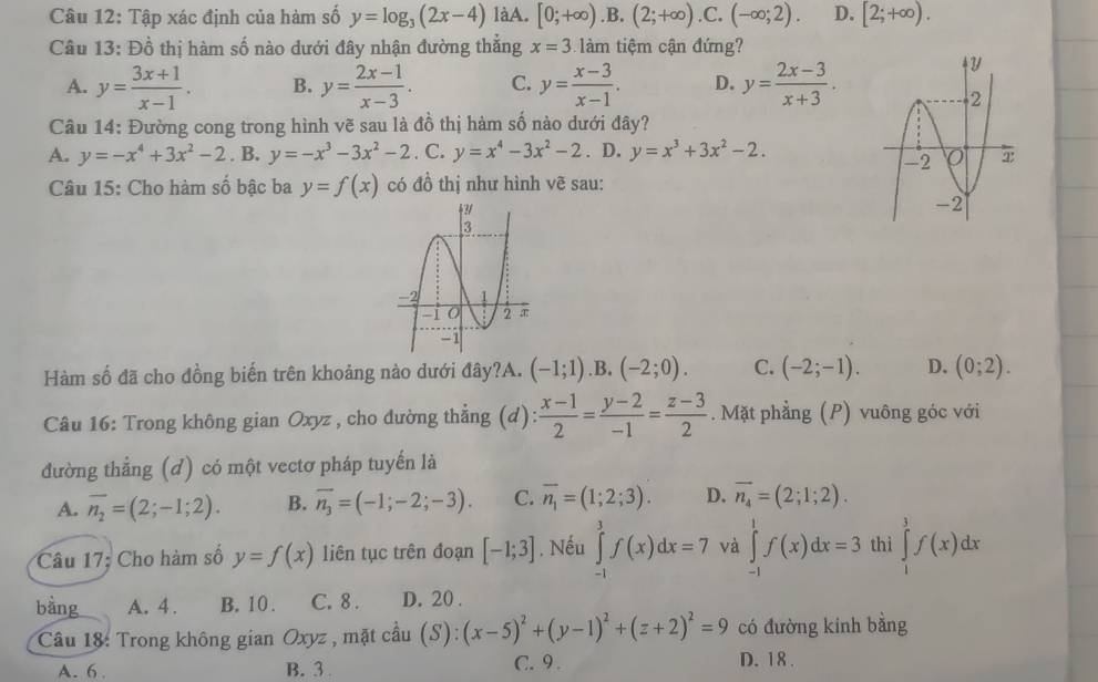 Tập xác định của hàm số y=log _3(2x-4) làA. [0;+∈fty ).B.(2;+∈fty ).C.(-∈fty ;2). D. [2;+∈fty ).
Câu 13: Đồ thị hàm số nào dưới đây nhận đường thẳng x=3 làm tiệm cận đứng?
A. y= (3x+1)/x-1 . B. y= (2x-1)/x-3 . C. y= (x-3)/x-1 . D. y= (2x-3)/x+3 .
Câu 14: Đường cong trong hình vẽ sau là đồ thị hàm số nào dưới đây?
A. y=-x^4+3x^2-2. B. y=-x^3-3x^2-2. C. y=x^4-3x^2-2. D. y=x^3+3x^2-2.
Câu 15: Cho hàm số bậc ba y=f(x) có đồ thị như hình vẽ sau:
Hàm số đã cho đồng biến trên khoảng nào dưới đây?A. (-1;1) .B.(-2;0). C. (-2;-1). D. (0;2).
Câu 16: Trong không gian Oxyz , cho đường thẳng (d):  (x-1)/2 = (y-2)/-1 = (z-3)/2 . Mặt phẳng (P) vuông góc với
đường thẳng (d) có một vectơ pháp tuyến là
A. overline n_2=(2;-1;2). B. overline n_3=(-1;-2;-3). C. overline n_1=(1;2;3). D. overline n_4=(2;1;2).
Câu 17: Cho hàm số y=f(x) liên tục trên đoạn [-1;3]. Nếu ∈tlimits _(-1)^3f(x)dx=7 và ∈tlimits _(-1)^1f(x)dx=3 thì ∈tlimits _1^(1f(x)dx
bằng A. 4 . B. 10 . C. 8 . D. 20 .
Câu 18: Trong không gian Oxyz , mặt câu (S):(x-5)^2)+(y-1)^2+(z+2)^2=9 có đường kinh bằng
A. 6. B. 3 C.9 . D. 18.