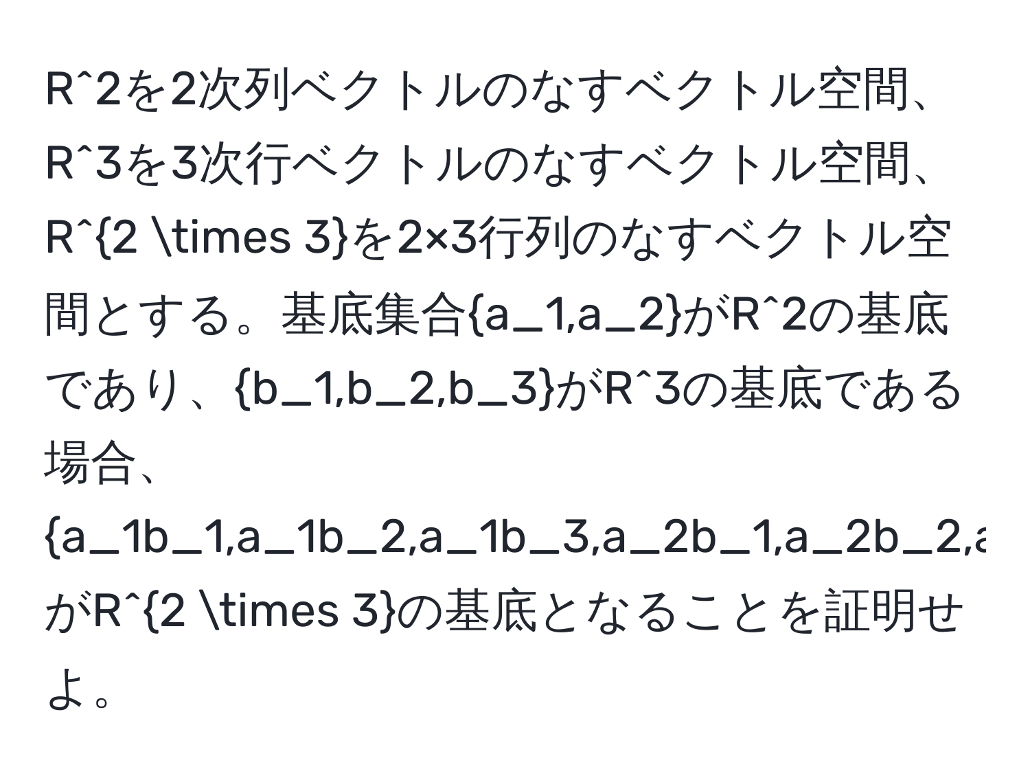 R^(2を2次列ベクトルのなすベクトル空間、R^3を3次行ベクトルのなすベクトル空間、R^2 * 3)を2×3行列のなすベクトル空間とする。基底集合a_1,a_2がR^(2の基底であり、b_1,b_2,b_3)がR^(3の基底である場合、a_1b_1,a_1b_2,a_1b_3,a_2b_1,a_2b_2,a_2b_3)がR^(2 * 3)の基底となることを証明せよ。