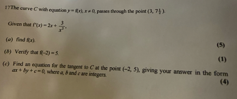 17The curve C with equation y=f(x), x!= 0 , passes through the point (3,7 1/2 ). 
Given that f'(x)=2x+ 3/x^2 , 
(a) find f(x). 
(5) 
(b) Verify that f(-2)=5. 
(1) 
(c) Find an equation for the tangent to C at the point (-2,5) , giving your answer in the form
ax+by+c=0 , where a, b and c are integers. 
(4)