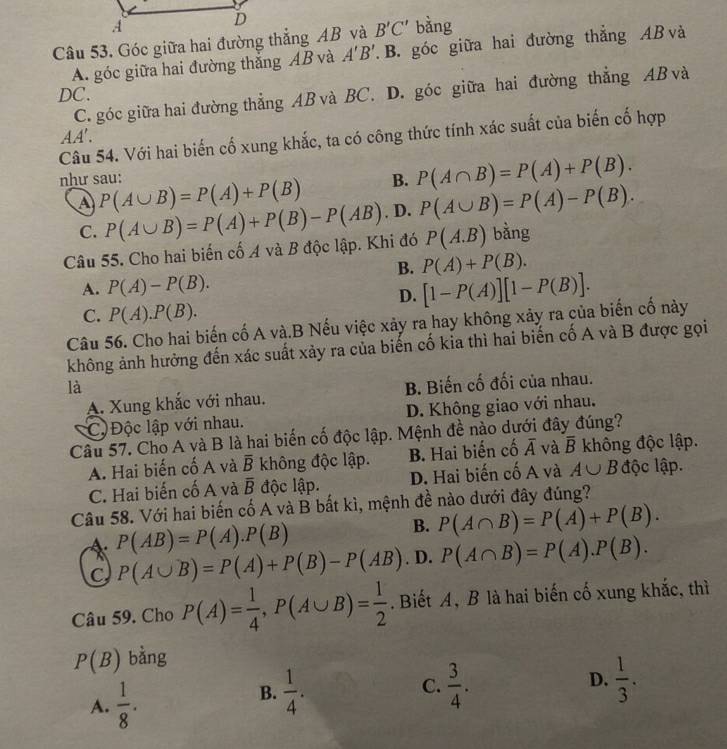 Góc giữa hai đường thẳng AB và B'C' bàng
A. góc giữa hai đường thắng AB và A'B' B. góc giữa hai đường thẳng AB và
DC. C. góc giữa hai đường thẳng AB và BC. D. góc giữa hai đường thẳng AB và
AA'.
Câu 54. Với hai biến cố xung khắc, ta có công thức tính xác suất của biến cố hợp
B. P(A∩ B)=P(A)+P(B).
như sau: P(A∪ B)=P(A)+P(B). D. P(A∪ B)=P(A)-P(B).
A P(A∪ B)=P(A)+P(B)-P(AB)
C.
Câu 55. Cho hai biến cố A và B độc lập. Khi đó P(A.B) bàng
B. P(A)+P(B).
A. P(A)-P(B). [1-P(A)][1-P(B)].
D.
C. P(A).P(B).
Câu 56. Cho hai biến cố A và.B Nếu việc xảy ra hay không xảy ra của biến cố này
không ảnh hưởng đến xác suất xảy ra của biến cố kia thì hai biến cố A và B được gọi
là B. Biến cố đối của nhau.
A. Xung khắc với nhau.
Cộ  Độc lập với nhau. D. Không giao với nhau.
Câu 57. Cho A và B là hai biến cố độc lập. Mệnh đề nào dưới đây đúng?
A. Hai biến cố A và overline B không độc lập. B. Hai biến cố overline A và overline B không độc lập.
C. Hai biến cố A và overline B độc lập. D. Hai biến cố A và A∪ B độc lập.
Câu 58. Với hai biến cố A và B bất kì, mệnh đề nào dưới đây đúng?
* P(AB)=P(A).P(B)
B. P(A∩ B)=P(A)+P(B).
C P(A∪ B)=P(A)+P(B)-P(AB). D. P(A∩ B)=P(A).P(B).
Câu 59. Cho P(A)= 1/4 ,P(A∪ B)= 1/2 . Biết A, B là hai biến cố xung khắc, thì
P(B) bàng
A.  1/8 .
D.
B.  1/4 .  3/4 .  1/3 .
C.