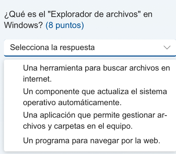 ¿Qué es el "Explorador de archivos" en
Windows? (8 puntos)
Selecciona la respuesta
Una herramienta para buscar archivos en
internet.
Un componente que actualiza el sistema
operativo automáticamente.
Una aplicación que permite gestionar ar-
chivos y carpetas en el equipo.
Un programa para navegar por la web.