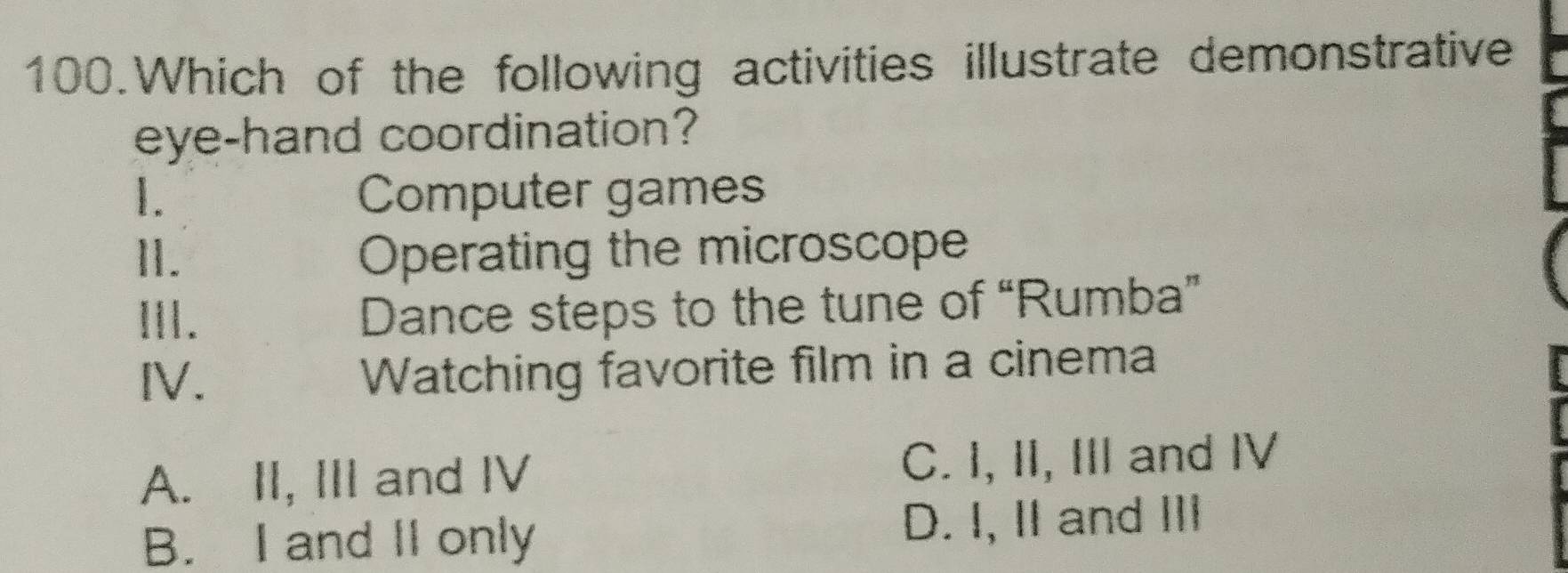 Which of the following activities illustrate demonstrative
eye-hand coordination?
1. Computer games
I. Operating the microscope
ⅢI. Dance steps to the tune of “Rumba”
IV. Watching favorite film in a cinema
A. II, III and IV C. I, II, III and IV
B. I and II only D. I, II and III