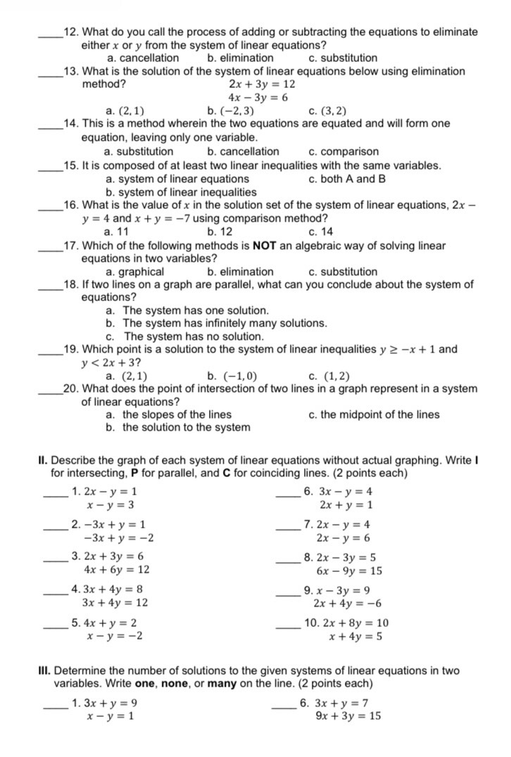 What do you call the process of adding or subtracting the equations to eliminate
either x or y from the system of linear equations?
a. cancellation b. elimination c. substitution
_13. What is the solution of the system of linear equations below using elimination
method? 2x+3y=12
4x-3y=6
a. (2,1) b. (-2,3) C. (3,2)
_
14. This is a method wherein the two equations are equated and will form one
equation, leaving only one variable.
a. substitution b. cancellation c. comparison
_15. It is composed of at least two linear inequalities with the same variables.
a. system of linear equations c. both A and B
b. system of linear inequalities
_16. What is the value of x in the solution set of the system of linear equations, 2x-
y=4 and x+y=-7 using comparison method?
a. 11 b. 12 c. 14
_
17. Which of the following methods is NOT an algebraic way of solving linear
equations in two variables?
a. graphical b. elimination c. substitution
_18. If two lines on a graph are parallel, what can you conclude about the system of
equations?
a. The system has one solution.
b. The system has infinitely many solutions.
c. The system has no solution.
_19. Which point is a solution to the system of linear inequalities y≥ -x+1 and
y<2x+3 7
a. (2,1) b. (-1,0) c. (1,2)
_
20. What does the point of intersection of two lines in a graph represent in a system
of linear equations?
a. the slopes of the lines c. the midpoint of the lines
b. the solution to the system
II. Describe the graph of each system of linear equations without actual graphing. Write I
for intersecting, P for parallel, and C for coinciding lines. (2 points each)
_1. 2x-y=1 _6. 3x-y=4
x-y=3
2x+y=1
_2. -3x+y=1 _7. 2x-y=4
-3x+y=-2
2x-y=6
_3. 2x+3y=6 _8. 2x-3y=5
4x+6y=12
6x-9y=15
_4. 3x+4y=8 _9. x-3y=9
3x+4y=12
2x+4y=-6
_5. 4x+y=2 _ 10.2x+8y=10
x-y=-2
x+4y=5
III. Determine the number of solutions to the given systems of linear equations in two
variables. Write one, none, or many on the line. (2 points each)
_1. 3x+y=9 _6. 3x+y=7
x-y=1
9x+3y=15