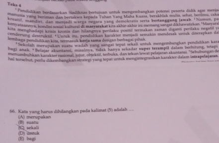 Teks 4
* Pendidikan berdasarkan Sisdiknas bertujuan untuk mengembangkan potensi peserta didik agar menja
usarusia yang beriman dan bertakwa kepada Tuhan Yang Maha Kuasa, berakhlak mulia, sehat, berilmu, caka
kreatif, mandiri, dan menjadi warga negara yang demokratis serta bertanggung jawab. 'Namun, pa
kenyataannya, kondisi sosial kultural di masyarakat kita akhir-akhir ini memang sangai dikhawatirkan. 'Masyara
kita menghadapi krisis kronis dan hilangnva perilaku positif termakan zaman diganti perilaku negatif y
cenderung destruktif. *Untuk itu, pendidikan karakter menjadi semakin mendesak untuk diterapkan da
lembaga pendidikan kita, termasuk kerja sama dengan berbagai pihak
*Sekolah merupakan suatu wadah yang sangat tepat sekali untuk mengembangkan pendidikan kara
bagi anak. *Belajar akuntansi, misalnya, tidak hanya sekadar super terampil dalam berhitung, tetapi
menumbuhkan karakter rasional, jujur, objektif, terbuka, dan tekun lewat pelajaran akuntansi, 'Sehubungan de
hal tersebut, perlu dikembangkan strategi yang tepat untuk mengintegrasikan karakter dalam intrapelajaran.
66. Kata yang harus dihilangkan pada kalimat (5) adalah …..
(A) merupakan
sekali (B) suatu
(D) untuk
(E) bagi