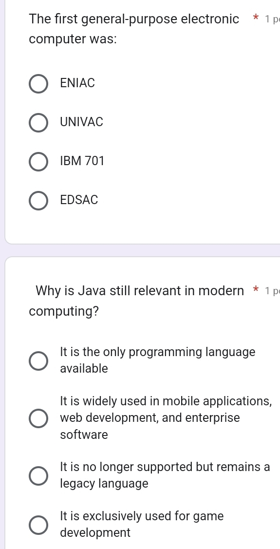 The first general-purpose electronic * 1 p
computer was:
ENIAC
UNIVAC
IBM 701
EDSAC
Why is Java still relevant in modern * 1 p
computing?
It is the only programming language
available
It is widely used in mobile applications,
web development, and enterprise
software
It is no longer supported but remains a
legacy language
It is exclusively used for game
development